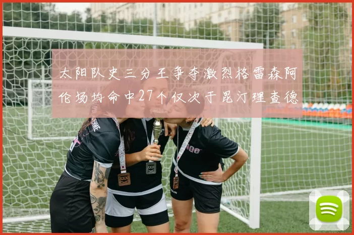 太阳队史三分王争夺激烈格雷森阿伦场均命中27个仅次于昆汀理查德森