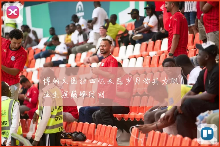 博纳文图拉回忆米兰岁月称其为职业生涯巅峰时刻