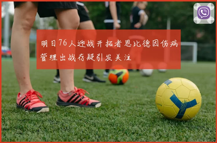 明日76人迎战开拓者恩比德因伤病管理出战存疑引发关注
