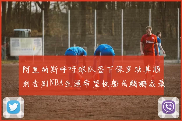 阿里纳斯呼吁球队签下保罗助其顺利告别NBA生涯希望快船或鹈鹕成最佳选择