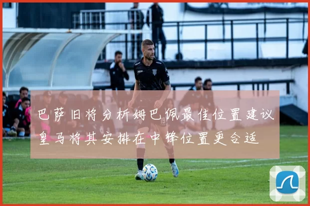 巴萨旧将分析姆巴佩最佳位置建议皇马将其安排在中锋位置更合适