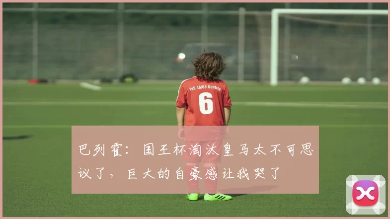 巴列霍：国王杯淘汰皇马太不可思议了，巨大的自豪感让我哭了