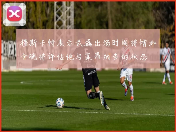 穆斯卡特表示武磊出场时间将增加今晚将评估他与莱昂纳多的状态