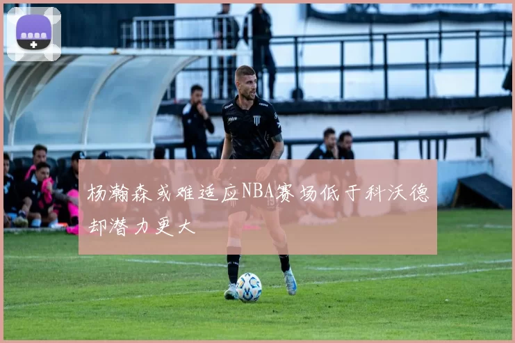 杨瀚森或难适应NBA赛场低于科沃德却潜力更大