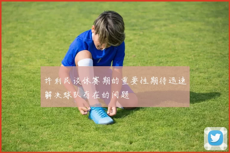 许利民谈休赛期的重要性期待迅速解决球队存在的问题