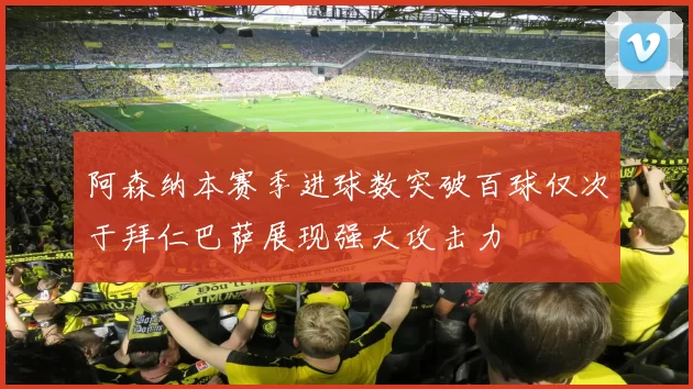 阿森纳本赛季进球数突破百球仅次于拜仁巴萨展现强大攻击力
