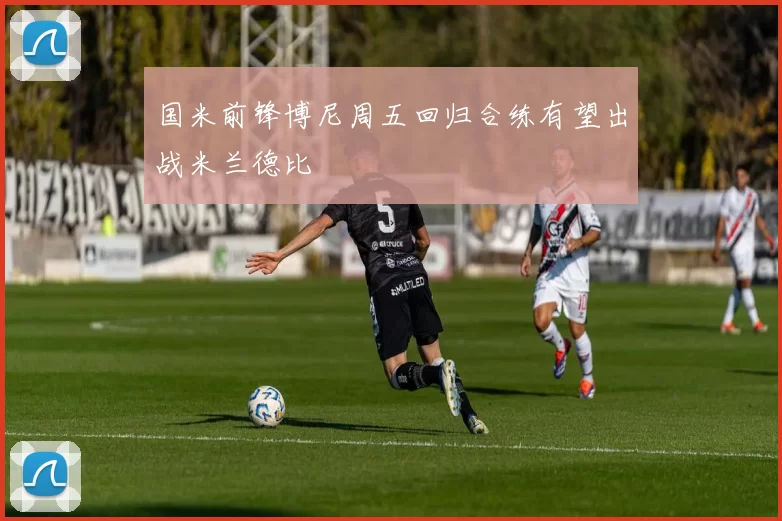 国米前锋博尼周五回归合练有望出战米兰德比