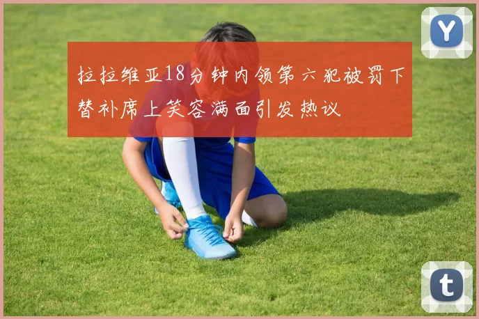 拉拉维亚18分钟内领第六犯被罚下替补席上笑容满面引发热议