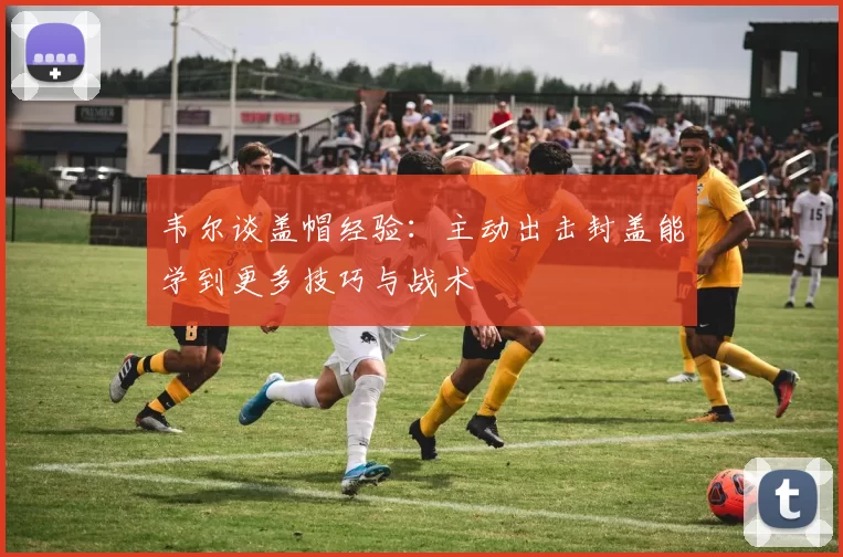 韦尔谈盖帽经验：主动出击封盖能学到更多技巧与战术