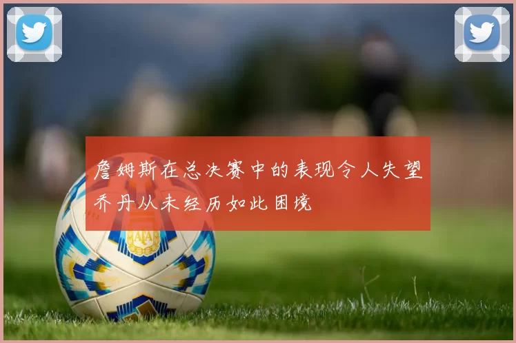 詹姆斯在总决赛中的表现令人失望乔丹从未经历如此困境