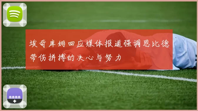 埃奇库姆回应媒体报道强调恩比德带伤拼搏的决心与努力