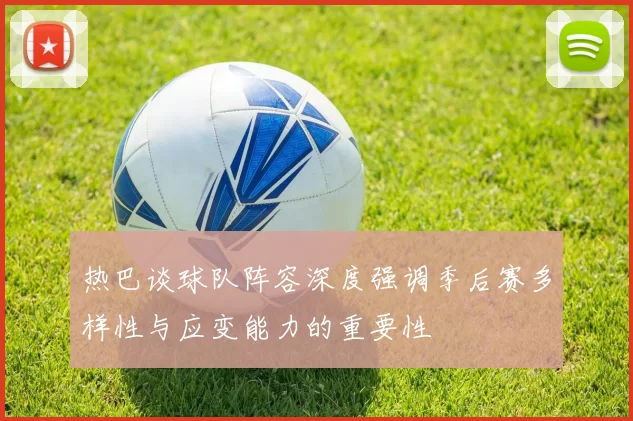 热巴谈球队阵容深度强调季后赛多样性与应变能力的重要性