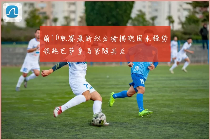 前10联赛最新积分榜揭晓国米强势领跑巴萨皇马紧随其后