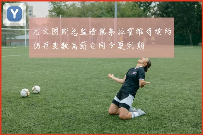 尤文图斯总监透露弗拉霍维奇续约仍存变数高薪合同今夏到期