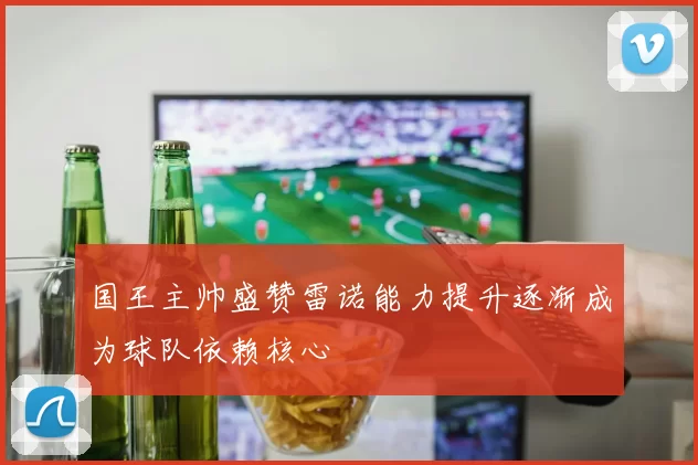 国王主帅盛赞雷诺能力提升逐渐成为球队依赖核心