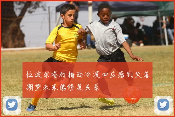 拉波尔塔对梅西冷漠回应感到失落期望未来能修复关系