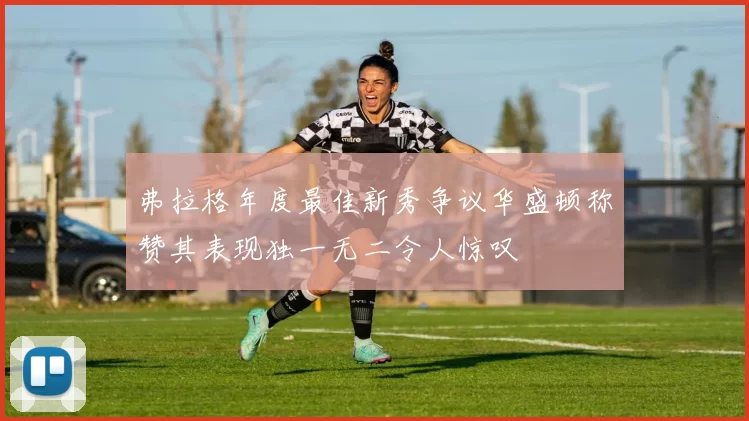 弗拉格年度最佳新秀争议华盛顿称赞其表现独一无二令人惊叹