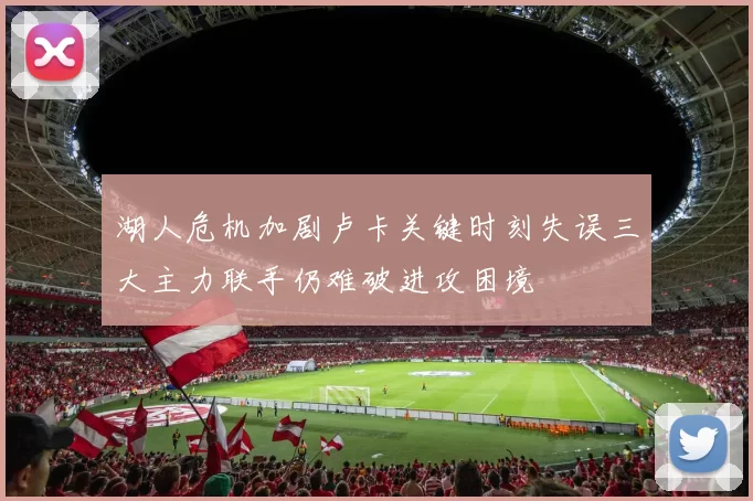 湖人危机加剧卢卡关键时刻失误三大主力联手仍难破进攻困境
