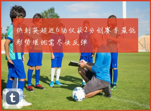 热刺英超近6场仅获2分创赛季最低形势堪忧需尽快反弹