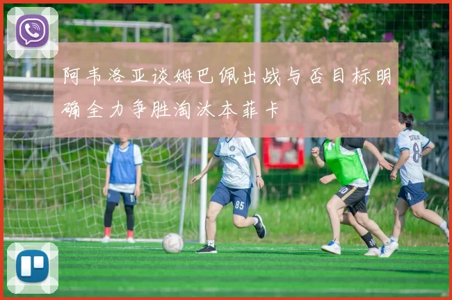 阿韦洛亚谈姆巴佩出战与否目标明确全力争胜淘汰本菲卡