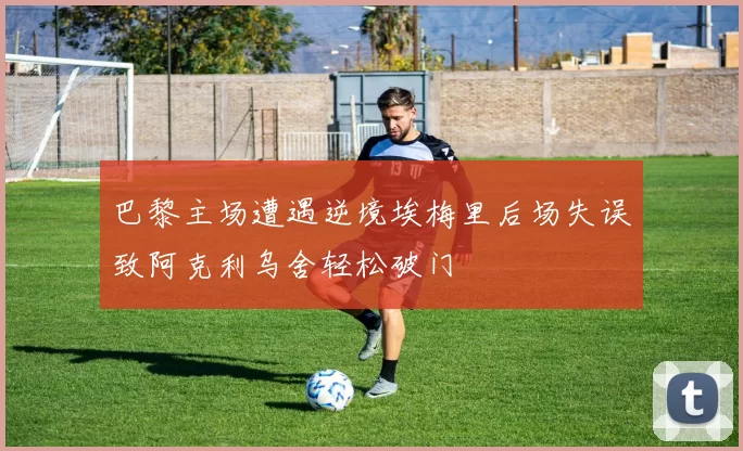 巴黎主场遭遇逆境埃梅里后场失误致阿克利乌舍轻松破门