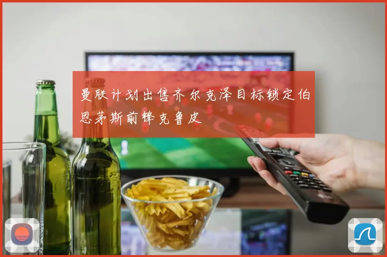 曼联计划出售齐尔克泽目标锁定伯恩茅斯前锋克鲁皮